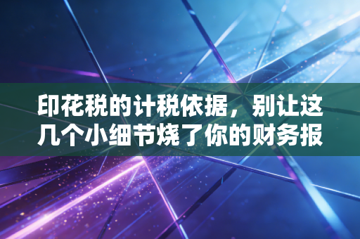 印花税的计税依据,别让这几个小细节烧了你的财务报表