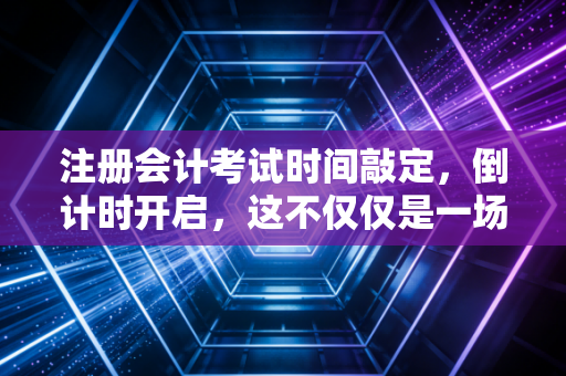 注册会计考试时间敲定，倒计时开启，这不仅仅是一场考试，更是一次人生的重塑