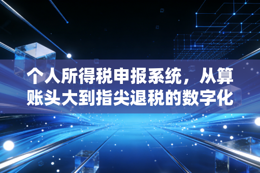 个人所得税申报系统,从算账头大到指尖退税的数字化进阶之路