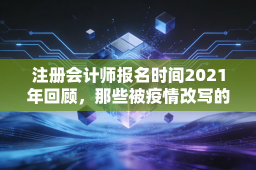 注册会计师报名时间2021年回顾,那些被疫情改写的备考时光与我们的坚持
