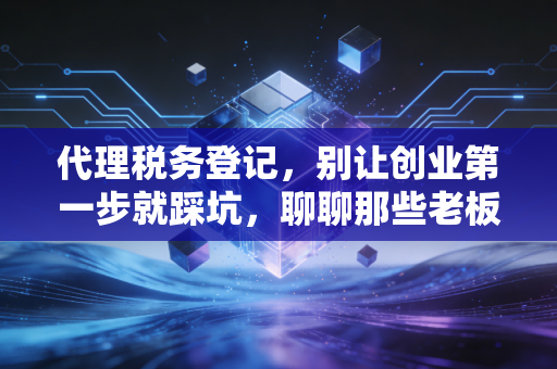 代理税务登记,别让创业第一步就踩坑,聊聊那些老板必须懂的税务起跑线
