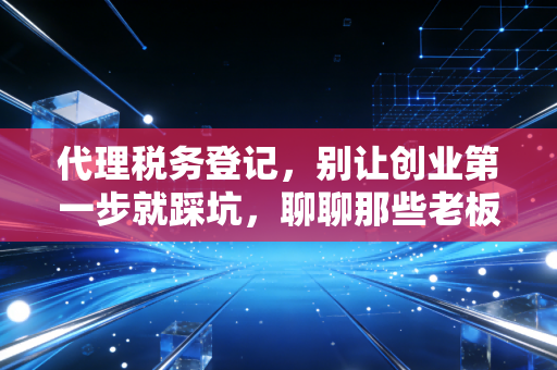 代理税务登记,别让创业第一步就踩坑,聊聊那些老板必须懂的税务起跑线