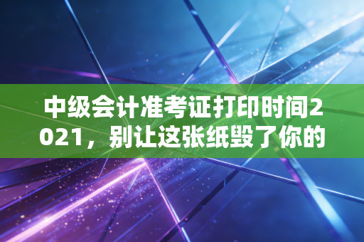 中级会计准考证打印时间2021,别让这张纸毁了你的三年努力