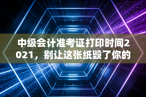 中级会计准考证打印时间2021，别让这张纸毁了你的三年努力