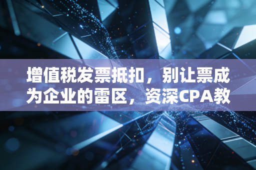增值税发票抵扣，别让票成为企业的雷区，资深CPA教你避坑指南