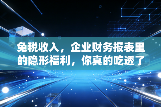 免税收入，企业财务报表里的隐形福利，你真的吃透了吗？