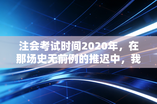 注会考试时间2020年,在那场史无前例的推迟中,我看到了考生的韧性与焦虑