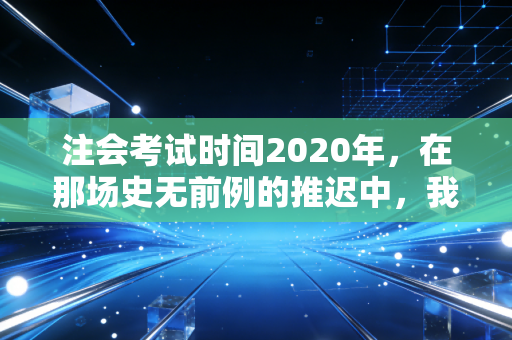 注会考试时间2020年,在那场史无前例的推迟中,我看到了考生的韧性与焦虑
