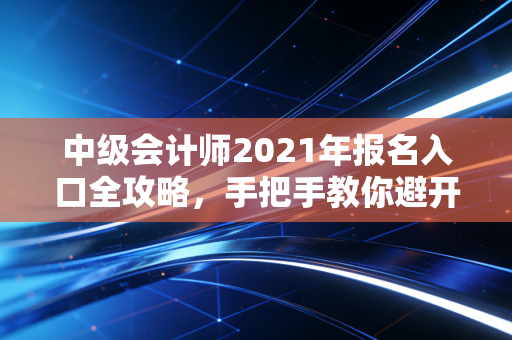 中级会计师2021年报名入口全攻略,手把手教你避开那些让人崩溃的深坑
