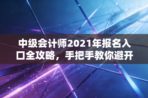 中级会计师2021年报名入口全攻略,手把手教你避开那些让人崩溃的深坑