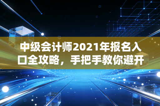 中级会计师2021年报名入口全攻略,手把手教你避开那些让人崩溃的深坑