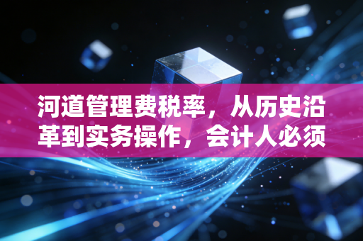 河道管理费税率,从历史沿革到实务操作,会计人必须知道的那些事儿