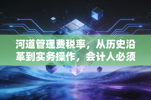 河道管理费税率,从历史沿革到实务操作,会计人必须知道的那些事儿