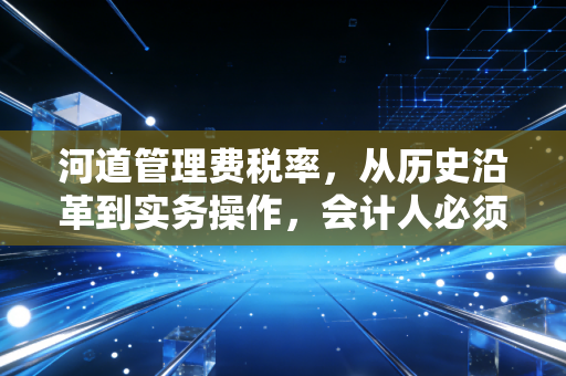 河道管理费税率,从历史沿革到实务操作,会计人必须知道的那些事儿