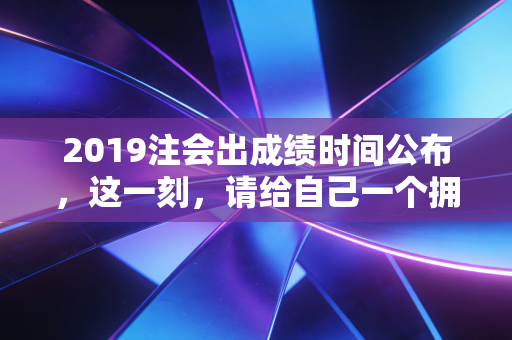 2019注会出成绩时间公布,这一刻,请给自己一个拥抱,无论结果如何