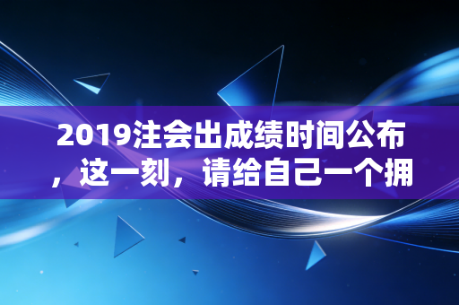 2019注会出成绩时间公布,这一刻,请给自己一个拥抱,无论结果如何