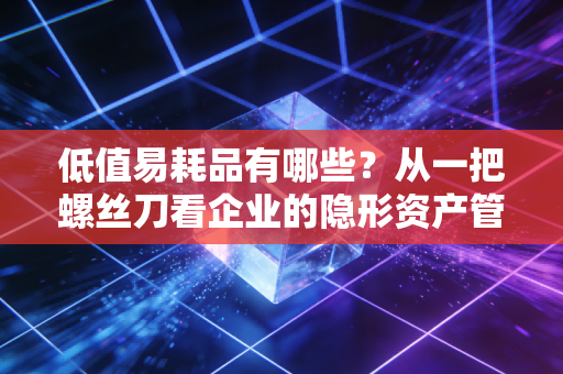 低值易耗品有哪些？从一把螺丝刀看企业的隐形资产管理
