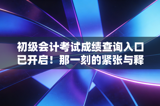 初级会计考试成绩查询入口已开启!那一刻的紧张与释怀,我都懂