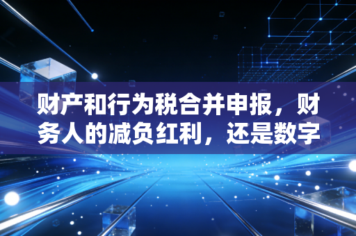 财产和行为税合并申报,财务人的减负红利,还是数字化转型的阵痛?