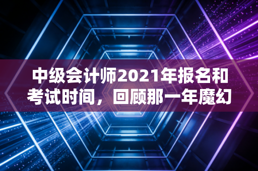 中级会计师2021年报名和考试时间,回顾那一年魔幻的备考节奏与职场进阶