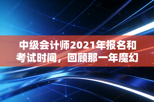 中级会计师2021年报名和考试时间,回顾那一年魔幻的备考节奏与职场进阶