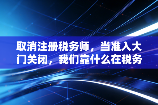取消注册税务师,当准入大门关闭,我们靠什么在税务江湖立足?