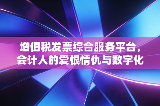 增值税发票综合服务平台,会计人的爱恨情仇与数字化生存实录