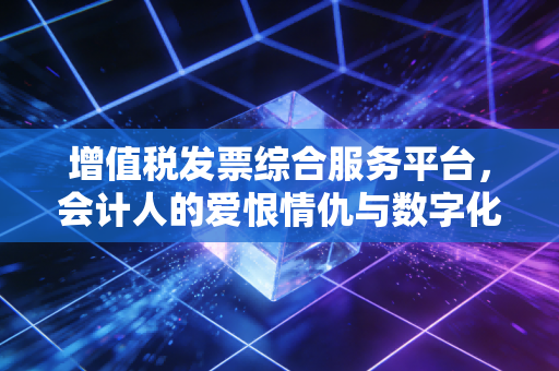 增值税发票综合服务平台,会计人的爱恨情仇与数字化生存实录