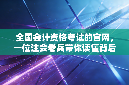 全国会计资格考试的官网,一位注会老兵带你读懂背后的玄机与真相