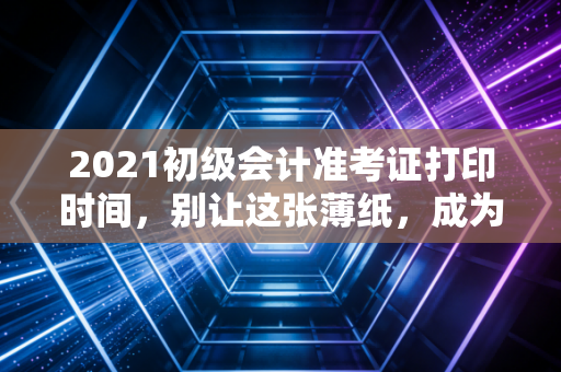 2021初级会计准考证打印时间,别让这张薄纸,成为你会计路上的拦路虎