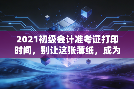 2021初级会计准考证打印时间,别让这张薄纸,成为你会计路上的拦路虎