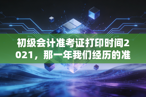初级会计准考证打印时间2021,那一年我们经历的准考证惊魂与给未来考生的启示
