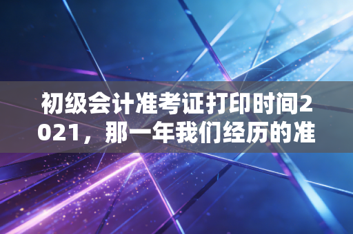 初级会计准考证打印时间2021,那一年我们经历的准考证惊魂与给未来考生的启示