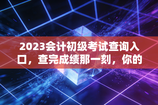 2023会计初级考试查询入口,查完成绩那一刻,你的会计人生才真正开始