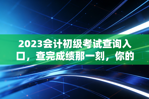 2023会计初级考试查询入口,查完成绩那一刻,你的会计人生才真正开始