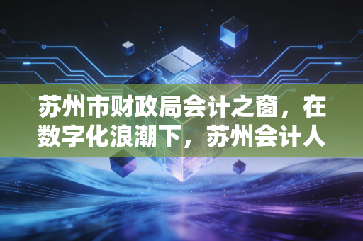 苏州市财政局会计之窗,在数字化浪潮下,苏州会计人的精神灯塔与实战指南