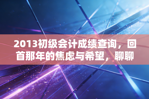 2013初级会计成绩查询,回首那年的焦虑与希望,聊聊会计人的进阶之路