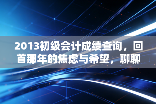 2013初级会计成绩查询,回首那年的焦虑与希望,聊聊会计人的进阶之路