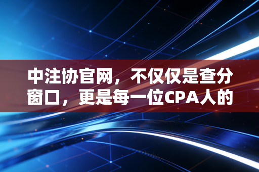 中注协官网,不仅仅是查分窗口,更是每一位CPA人的职业生涯灯塔