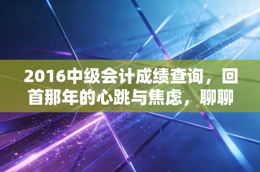 2016中级会计成绩查询，回首那年的心跳与焦虑，聊聊会计人的进阶之路