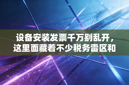 设备安装发票千万别乱开,这里面藏着不少税务雷区和省钱门道