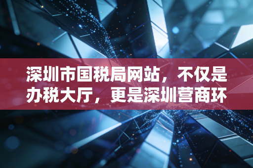 深圳市国税局网站,不仅是办税大厅,更是深圳营商环境的数字化缩影