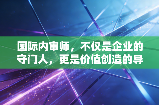 国际内审师,不仅是企业的守门人,更是价值创造的导航员