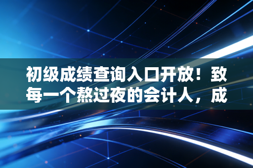 初级成绩查询入口开放！致每一个熬过夜的会计人，成绩只是开始，未来可期