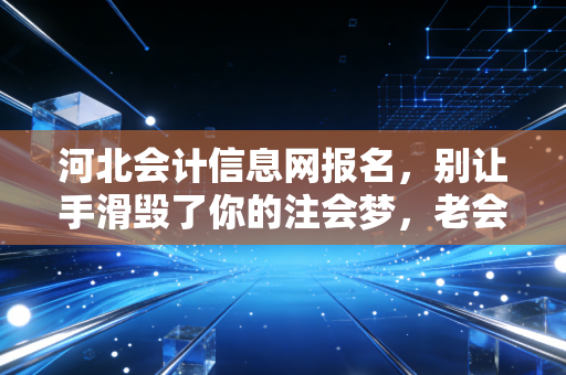 河北会计信息网报名,别让手滑毁了你的注会梦,老会计掏心窝子的经验谈