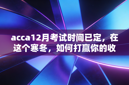 acca12月考试时间已定，在这个寒冬，如何打赢你的收官之战？