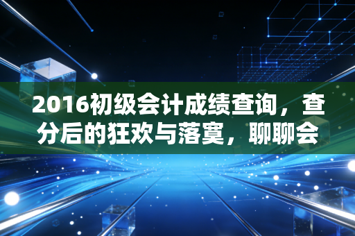 2016初级会计成绩查询,查分后的狂欢与落寞,聊聊会计人的第一张入场券