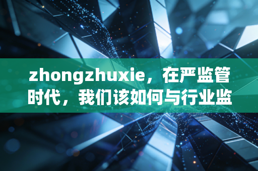 zhongzhuxie,在严监管时代,我们该如何与行业监管者共舞?