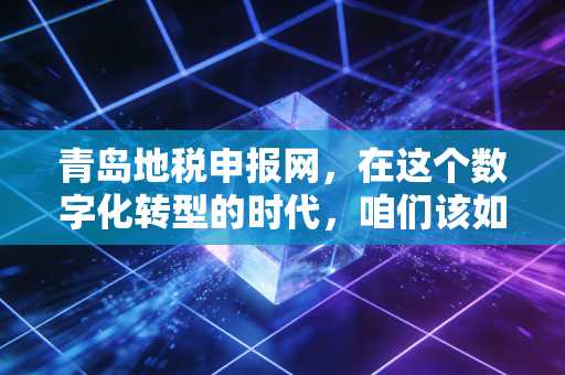 青岛地税申报网,在这个数字化转型的时代,咱们该如何从容应对每一次报税?