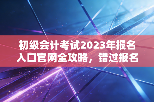 初级会计考试2023年报名入口官网全攻略,错过报名别焦虑,资深注会带你复盘与展望